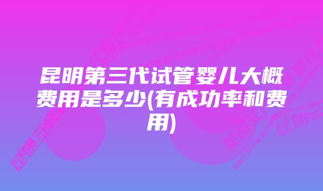 昆明第三代试管婴儿大概费用是多少(有成功率和费用)