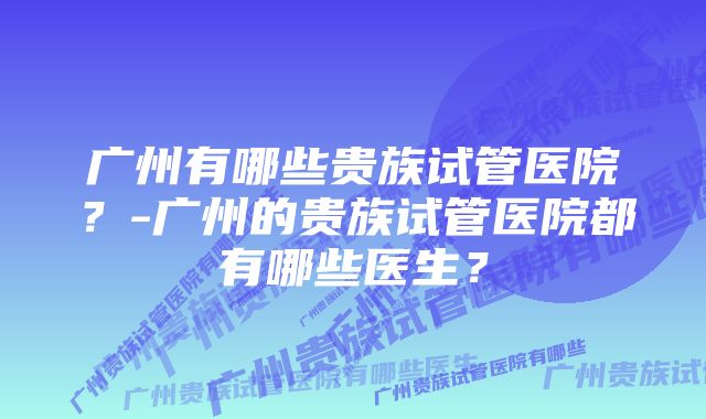 广州有哪些贵族试管医院？-广州的贵族试管医院都有哪些医生？