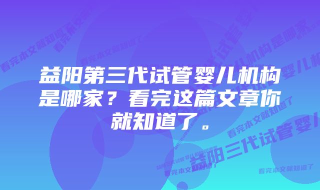 益阳第三代试管婴儿机构是哪家？看完这篇文章你就知道了。