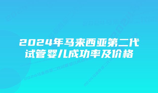 2024年马来西亚第二代试管婴儿成功率及价格