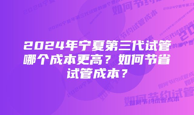 2024年宁夏第三代试管哪个成本更高？如何节省试管成本？