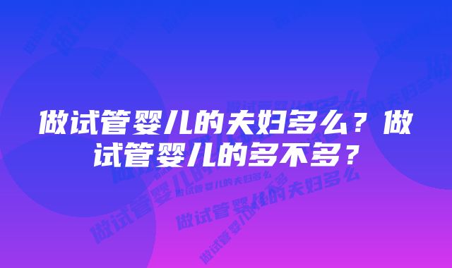 做试管婴儿的夫妇多么？做试管婴儿的多不多？