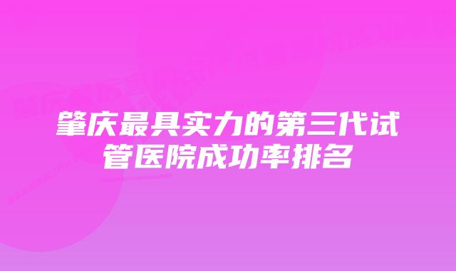 肇庆最具实力的第三代试管医院成功率排名