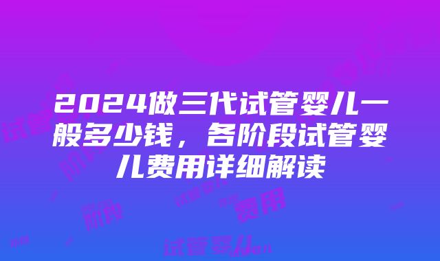 2024做三代试管婴儿一般多少钱，各阶段试管婴儿费用详细解读