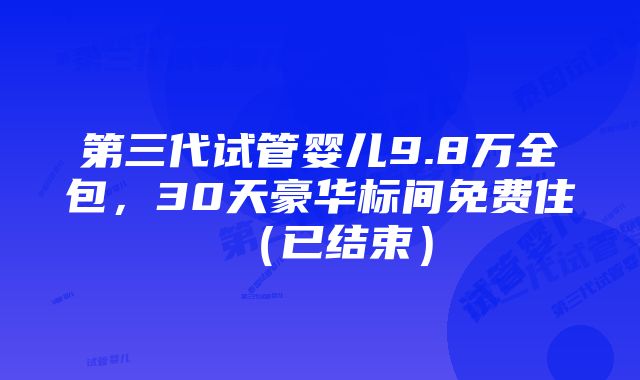 第三代试管婴儿9.8万全包，30天豪华标间免费住（已结束）