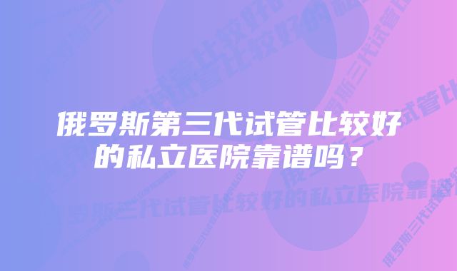 俄罗斯第三代试管比较好的私立医院靠谱吗？