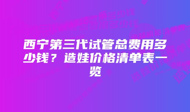 西宁第三代试管总费用多少钱？造娃价格清单表一览