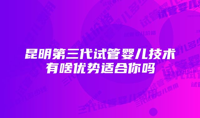 昆明第三代试管婴儿技术有啥优势适合你吗