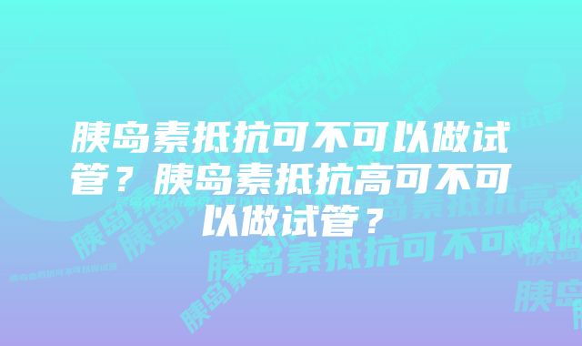 胰岛素抵抗可不可以做试管？胰岛素抵抗高可不可以做试管？