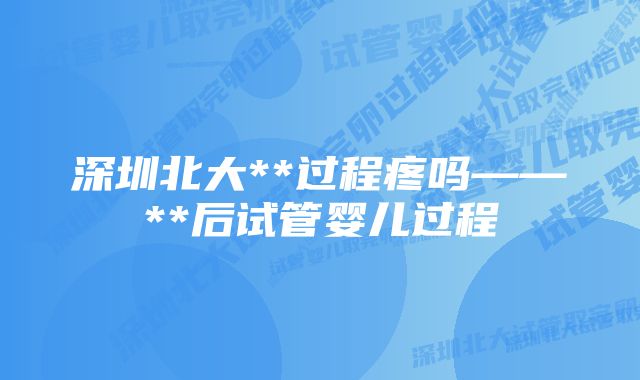 深圳北大**过程疼吗——**后试管婴儿过程