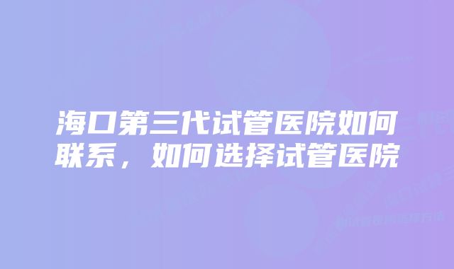 海口第三代试管医院如何联系，如何选择试管医院