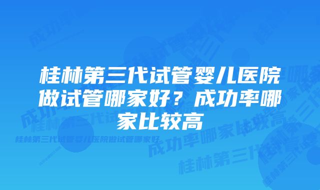 桂林第三代试管婴儿医院做试管哪家好？成功率哪家比较高