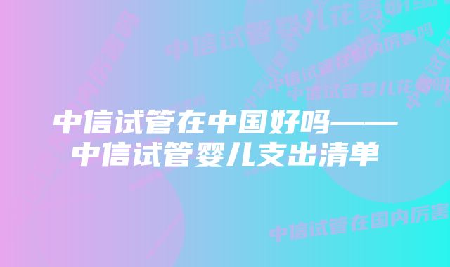 中信试管在中国好吗——中信试管婴儿支出清单