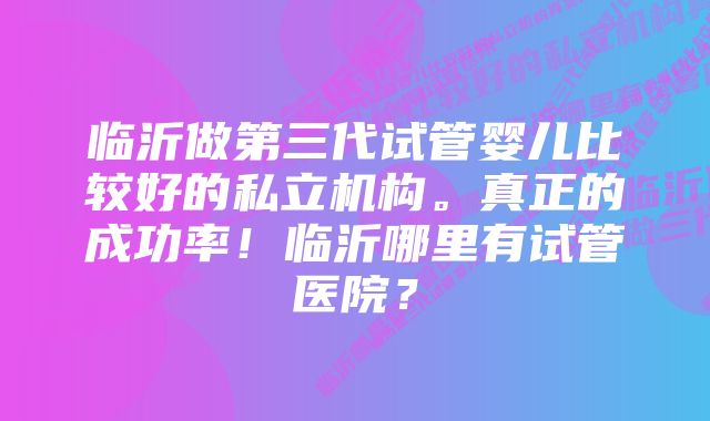 临沂做第三代试管婴儿比较好的私立机构。真正的成功率！临沂哪里有试管医院？