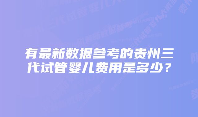 有最新数据参考的贵州三代试管婴儿费用是多少？