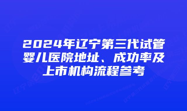 2024年辽宁第三代试管婴儿医院地址、成功率及上市机构流程参考