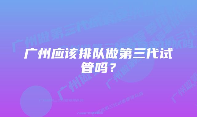 广州应该排队做第三代试管吗？