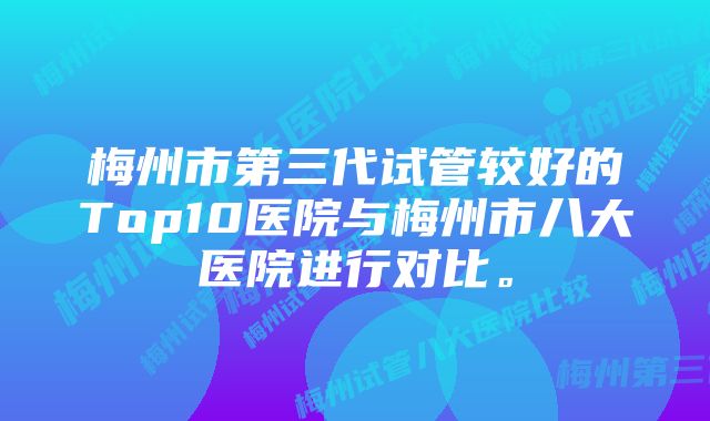 梅州市第三代试管较好的Top10医院与梅州市八大医院进行对比。