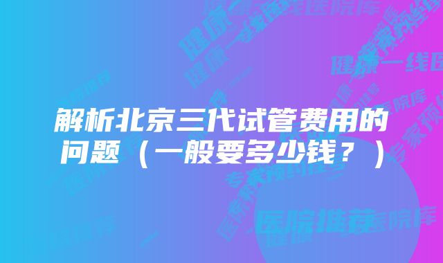 解析北京三代试管费用的问题（一般要多少钱？）