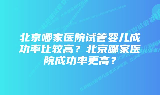 北京哪家医院试管婴儿成功率比较高？北京哪家医院成功率更高？