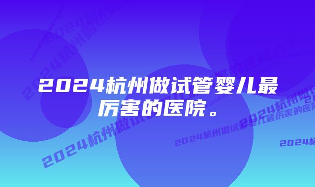 2024杭州做试管婴儿最厉害的医院。