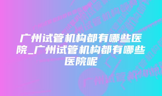 广州试管机构都有哪些医院_广州试管机构都有哪些医院呢