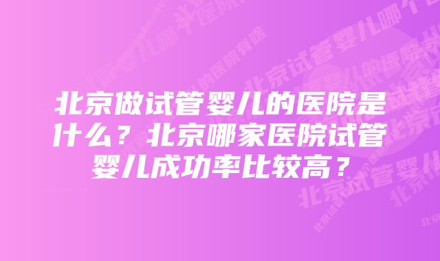 北京做试管婴儿的医院是什么？北京哪家医院试管婴儿成功率比较高？