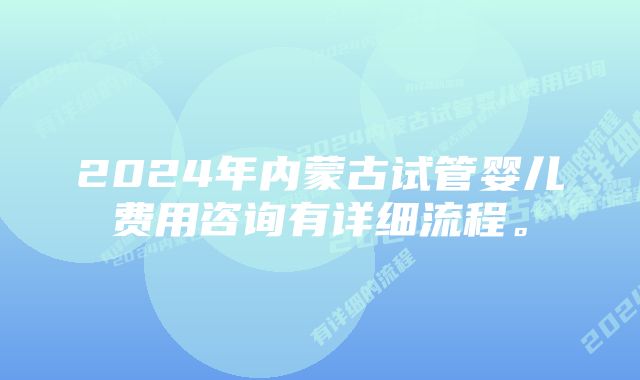 2024年内蒙古试管婴儿费用咨询有详细流程。