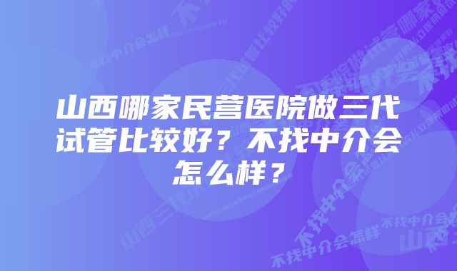 山西哪家民营医院做三代试管比较好？不找中介会怎么样？