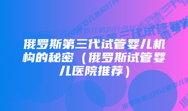 俄罗斯第三代试管婴儿机构的秘密（俄罗斯试管婴儿医院推荐）