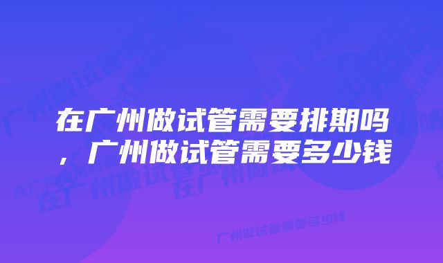 在广州做试管需要排期吗，广州做试管需要多少钱