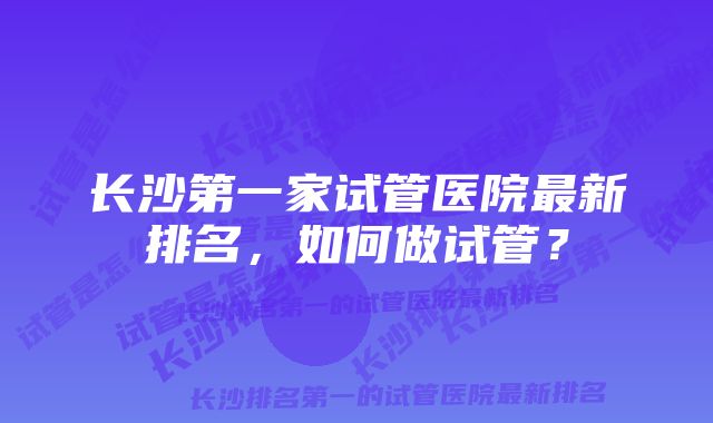 长沙第一家试管医院最新排名，如何做试管？