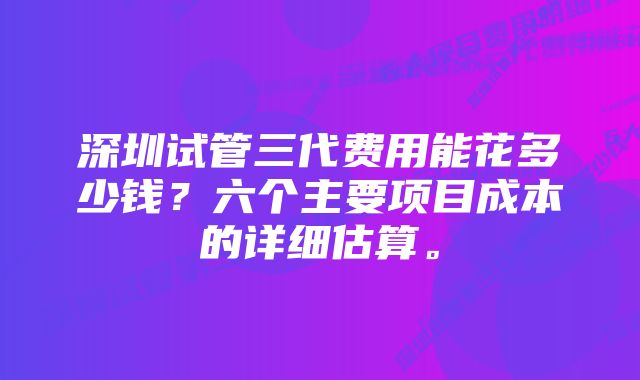 深圳试管三代费用能花多少钱？六个主要项目成本的详细估算。