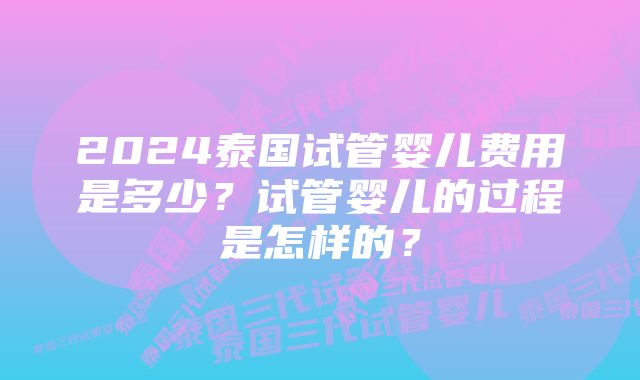 2024泰国试管婴儿费用是多少？试管婴儿的过程是怎样的？