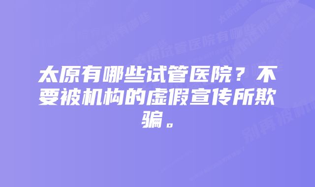 太原有哪些试管医院？不要被机构的虚假宣传所欺骗。