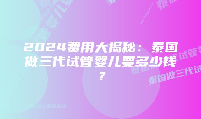 2024费用大揭秘：泰国做三代试管婴儿要多少钱？