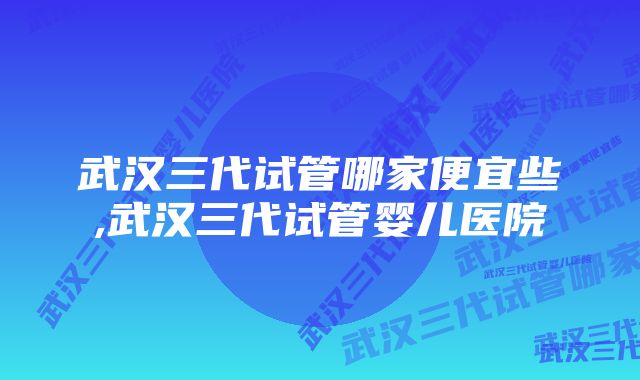 武汉三代试管哪家便宜些,武汉三代试管婴儿医院