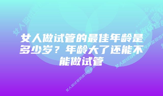 女人做试管的最佳年龄是多少岁？年龄大了还能不能做试管