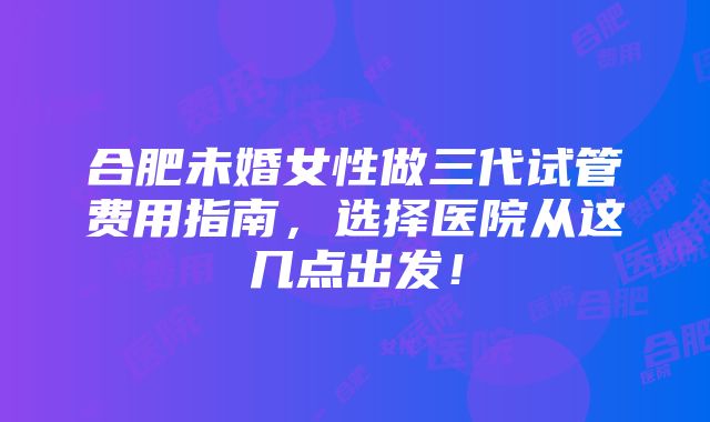 合肥未婚女性做三代试管费用指南，选择医院从这几点出发！