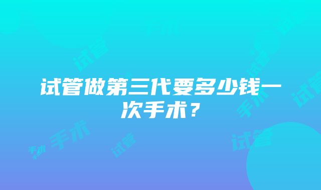 试管做第三代要多少钱一次手术？