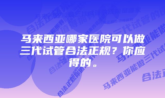 马来西亚哪家医院可以做三代试管合法正规？你应得的。