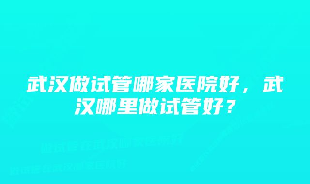 武汉做试管哪家医院好，武汉哪里做试管好？