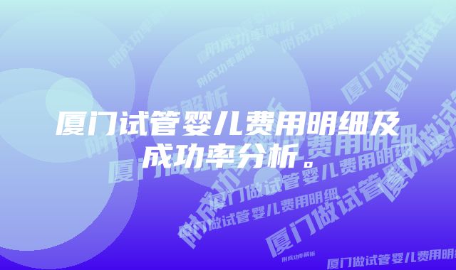 厦门试管婴儿费用明细及成功率分析。