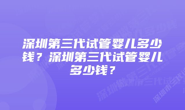 深圳第三代试管婴儿多少钱？深圳第三代试管婴儿多少钱？