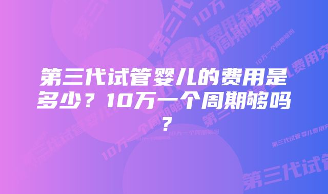 第三代试管婴儿的费用是多少？10万一个周期够吗？