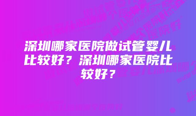 深圳哪家医院做试管婴儿比较好？深圳哪家医院比较好？