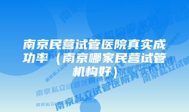 南京民营试管医院真实成功率（南京哪家民营试管机构好）