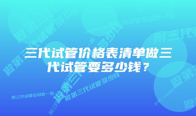 三代试管价格表清单做三代试管要多少钱？