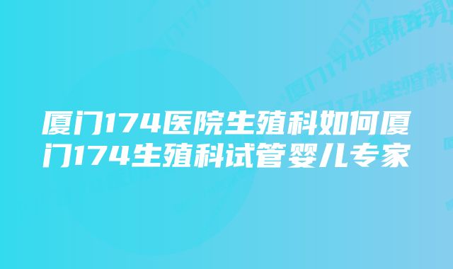 厦门174医院生殖科如何厦门174生殖科试管婴儿专家