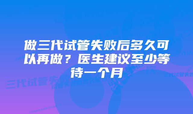 做三代试管失败后多久可以再做？医生建议至少等待一个月